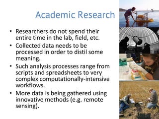 Academic Research
• Researchers do not spend their
  entire time in the lab, field, etc.
• Collected data needs to be
  processed in order to distil some
  meaning.
• Such analysis processes range from
  scripts and spreadsheets to very
  complex computationally-intensive
  workflows.
• More data is being gathered using
  innovative methods (e.g. remote
  sensing).
 