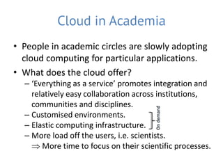 Cloud in Academia
• People in academic circles are slowly adopting
  cloud computing for particular applications.
• What does the cloud offer?
  – ‘Everything as a service’ promotes integration and
    relatively easy collaboration across institutions,
    communities and disciplines.
  – Customised environments.
  – Elastic computing infrastructure.
  – More load off the users, i.e. scientists.
     More time to focus on their scientific processes.
 
