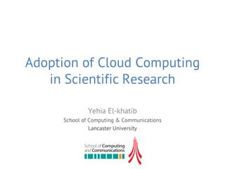 Adoption of Cloud Computing
   in Scientific Research

              Yehia El-khatib
     School of Computing & Communications
               Lancaster University
 