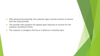  With advanced provisioning, the customer signs a formal contract of service
with the cloud provider.
 The provider then prepares the agreed-upon resources or services for the
customer and delivers them.
 The customer is charged a flat fee or is billed on a monthly basis.
 