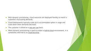  With dynamic provisioning, cloud resources are deployed flexibly to match a
customer's fluctuating demands.
 Cloud deployments typically scale up to accommodate spikes in usage and
scale down when demands decrease.
 The customer is billed on a pay-per-use basis.
 When dynamic provisioning is used to create a hybrid cloud environment, it is
sometimes referred to as cloud bursting.
 