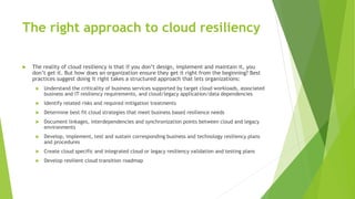 The right approach to cloud resiliency
 The reality of cloud resiliency is that if you don’t design, implement and maintain it, you
don’t get it. But how does an organization ensure they get it right from the beginning? Best
practices suggest doing it right takes a structured approach that lets organizations:
 Understand the criticality of business services supported by target cloud workloads, associated
business and IT resiliency requirements, and cloud/legacy application/data dependencies
 Identify related risks and required mitigation treatments
 Determine best fit cloud strategies that meet business based resilience needs
 Document linkages, interdependencies and synchronization points between cloud and legacy
environments
 Develop, implement, test and sustain corresponding business and technology resiliency plans
and procedures
 Create cloud specific and integrated cloud or legacy resiliency validation and testing plans
 Develop resilient cloud transition roadmap
 