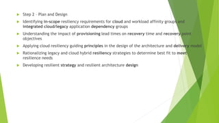  Step 2 – Plan and Design
 Identifying in-scope resiliency requirements for cloud and workload affinity groups and
integrated cloud/legacy application dependency groups
 Understanding the impact of provisioning lead times on recovery time and recovery point
objectives
 Applying cloud resiliency guiding principles in the design of the architecture and delivery model
 Rationalizing legacy and cloud hybrid resiliency strategies to determine best fit to meet
resilience needs
 Developing resilient strategy and resilient architecture design
 