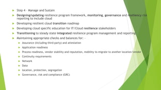  Step 4 – Manage and Sustain
 Designing/updating resilience program framework, monitoring, governance and resiliency risk
reporting to include cloud
 Developing resilient cloud transition roadmap
 Developing cloud specific education for IT/Cloud resilience stakeholders
 Transitioning to steady state integrated resilience program management and reporting
 Maintaining appropriate checks and balances for: –
 Assurance (including third-party) and attestation
 Application readiness
 Process readiness, vendor stability and reputation, mobility to migrate to another location/vendor
 Continuity requirements
 Network
 Data
 location, protection, segregation
 Governance, risk and compliance (GRC)
 