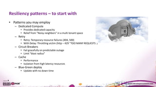 Resiliency patterns – to start with
• Patterns you may employ
– Dedicated Compute
• Provides dedicated capacity
• Relief from “Noisy neighbors” in a multi tenant space
– Retry
• Retry: Temporary resource failures (404, 500)
• With Delay: Throttling victim (http – 429 “TOO MANY REQUESTS”)
– Circuit Breakers
• Fail gracefully on predictable outage
• Limit “blast radius”
– Cache
• Performance
• Isolation from high latency resources
– Blue-Green deploy
• Update with no down time
 