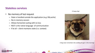 Stateless services
• No memory of last request
– State is handled outside the application (e.g: DB,cache)
– No in-memory session
– Allows horizontal scaling with no loss
– REST is the native language of communication
– If at all – client maintains state (i.e. context)
A dog never remembers the scolding she got in the morning!
A happy dog!
 