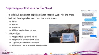 Deploying applications on the Cloud
• Is a default option for applications for Mobile, Web, API and more
• Not just boutique/born on the cloud companies
– Banks
– Airlines
– Insurance
– B2E is a predominant pattern
• Motivations
– Pay-go: Move cap-ex to op-ex
– Pay-per-use: Variable work loads
– Cognitive/AI: Delivered on cloud
– Innovation: Line of Business is empowered!
 