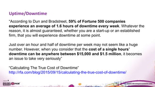 Uptime/Downtime
“According to Dun and Bradstreet, 59% of Fortune 500 companies
experience an average of 1.6 hours of downtime every week. Whatever the
reason, it is almost guaranteed, whether you are a start-up or an established
firm, that you will experience downtime at some point.
Just over an hour and half of downtime per week may not seem like a huge
number. However, when you consider that the cost of a single hours’
downtime can be anywhere between $15,000 and $1.5 million, it becomes
an issue to take very seriously”
“Calculating The True Cost of Downtime”
http://rfa.com/blog/2015/09/15/calculating-the-true-cost-of-downtime/
 