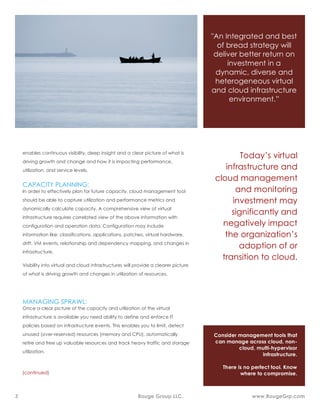 In the Cloud computing era, computing is a service and no longer discrete
components of physical inventory. Resources, software and information are
shared. To drive increased agility, lower cost, and higher service levels
enterprises are transforming IT infrastructure into dynamic and virtual pool of
resources and offering it as utility – Infrastructure as a Service (IaaS). IaaS is
the infrastructure layer of the cloud, private or public, see figure 1. This new
and shared infrastructure resources include virtualization, resource pooling,
dynamic and logical workload allocation, reconfigurations and relocations,
which introduces significant complexities to resource management and
planning.
How to optimize virtual
infrastructure and cloud
resources
• Optimizing infrastructure utilization
• Controlling cost
• Capacity planning for future
• Managing the sprawl
• Troubleshooting
CHALLENGES:
Figure 1: Building blocks of a cloud (private and public)
 