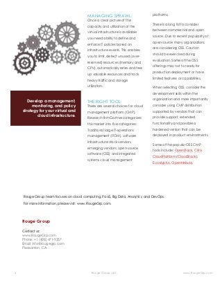 6 Rouge Group LLC. www.RougeGrp.com
Develop a management,
monitoring, and policy
strategy for your virtual and
cloud infrastructure.
1
MANAGING SPRAWL:
Once a clear picture of the
capacity and utilization of the
virtual infrastructure is available
you need ability to define and
enforce IT policies based on
infrastructure events. This enables
you to limit, detect unused (over-
reserved) resources (memory and
CPU), automatically retire and free
up valuable resources and track
heavy traffic and storage
utilization.
THE RIGHT TOOL:
There are several choices for cloud
management platform (CMP).
Research firm Gartner categorizes
this market into five categories:
Traditional large IT operations
management (ITOM), software
infrastructure stack vendors,
emerging vendors, open-source
software (OSS) and integrated
systems cloud management
2
platforms.
There is a long list to consider
between commercial and open
source. Due to recent popularity of
open-source many organizations
are considering OSS. Caution
should be exercised during
evaluation. Some of the OSS
offerings may not to ready for
production deployment or have
limited features or capabilities.
When selecting OSS, consider the
development skills within the
organization and more importantly
consider using CMP distribution
supported by vendors that can
provide support, extended
functionality and possible a
hardened version that can be
deployed in product environments.
Some of the popular OSS CMP
tools include: OpenStack, Citrix
CloudPlatform (CloudStack),
Eucalyptus, OpenNebula.
Rouge Group
Contact us:
www.RougeGrp.com
Phone: +1 (408) 471-9357
Email: info@rougegrp.com
Pleasanton, CA
Rouge Group team focuses on cloud computing, PaaS, Big Data, Analytics, and DevOps.
For more information, please visit: www.RougeGrp.com.
 