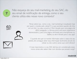 7
Não esqueça do seu mail-marketing, do seu SAC, do
seu email de notiﬁcação de entrega, como o seu
cliente utiliza eles nesse novo contexto?
Pense sobre isso, como o seu mail marketing é visualizado hoje
por quem o recebe pelo celular? E o que acontece quando ele clica
em um link ( ou seja, converte )? Ele é levado para uma página de
diﬁcil navegação ( a famosa pinch and zoom experience
desnecessária ), para uma página otimizada para smartphones ou
tablets, ou ele é levado para o seu app?
E quando ele quer se manter informado sobre o status do seu
pedido, ele consegue obter essa informação facilmente através do
celular ou dos outros canais que você oferece?
E mais importante, e o seu SAC ele leva em consideração esses
novos canais, eles sabem lidar com dúvidas que possam surgir?
Sunday, March 3, 13
 