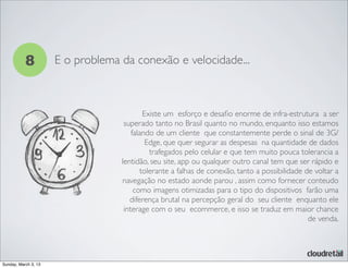 8 E o problema da conexão e velocidade...
Existe um esforço e desaﬁo enorme de infra-estrutura a ser
superado tanto no Brasil quanto no mundo, enquanto isso estamos
falando de um cliente que constantemente perde o sinal de 3G/
Edge, que quer segurar as despesas na quantidade de dados
trafegados pelo celular e que tem muito pouca tolerancia a
lentidão, seu site, app ou qualquer outro canal tem que ser rápido e
tolerante a falhas de conexão, tanto a possibilidade de voltar a
navegação no estado aonde parou , assim como fornecer conteudo
como imagens otimizadas para o tipo do dispositivos farão uma
diferença brutal na percepção geral do seu cliente enquanto ele
interage com o seu ecommerce, e isso se traduz em maior chance
de venda.
Sunday, March 3, 13
 