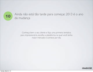 10
Ainda não está tão tarde para começar, 2013 é o ano
da mudança
Conheça bem o seu cliente e faça uma primeira tentativa
para impressioná-lo, escolha a plataforma na qual você tenha
maior mercado e comece por ela.
Sunday, March 3, 13
 