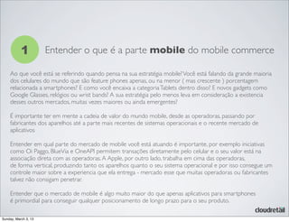 1 Entender o que é a parte mobile do mobile commerce
Ao que você está se referindo quando pensa na sua estratégia mobile?Você está falando da grande maioria
dos celulares do mundo que são feature phones apenas, ou na menor ( mas crescente ) porcentagem
relacionada a smartphones? E como você encaixa a categoriaTablets dentro disso? E novos gadgets como
Google Glasses, relógios ou wrist bands? A sua estratégia pelo menos leva em consideração a existencia
desses outros mercados, muitas vezes maiores ou ainda emergentes?
É importante ter em mente a cadeia de valor do mundo mobile, desde as operadoras, passando por
fabricantes dos aparelhos até a parte mais recentes de sistemas operacionais e o recente mercado de
aplicativos
Entender em qual parte do mercado de mobile você está atuando é importante, por exemplo iniciativas
como Oi Paggo, BlueVia e OneAPI permitem transações diretamente pelo celular e o seu valor está na
associação direta com as operadoras.A Apple, por outro lado, trabalha em cima das operadoras,
de forma vertical, produzindo tanto os aparelhos quanto o seu sistema operacional e por isso consegue um
controle maior sobre a experiencia que ela entrega - mercado esse que muitas operadoras ou fabricantes
talvez não consigam penetrar.
Entender que o mercado de mobile é algo muito maior do que apenas aplicativos para smartphones
é primordial para conseguir qualquer posicionamento de longo prazo para o seu produto.
Sunday, March 3, 13
 