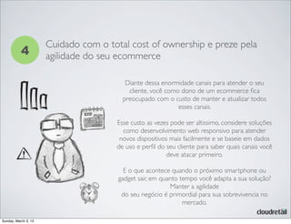 4
Cuidado com o total cost of ownership e preze pela
agilidade do seu ecommerce
Diante dessa enormidade canais para atender o seu
cliente, você como dono de um ecommerce ﬁca
preocupado com o custo de manter e atualizar todos
esses canais.
Esse custo as vezes pode ser altissimo, considere soluções
como desenvolvimento web responsivo para atender
novos dispositivos mais facilmente e se baseie em dados
de uso e perﬁl do seu cliente para saber quais canais você
deve atacar primeiro.
E o que acontece quando o próximo smartphone ou
gadget sair, em quanto tempo você adapta a sua solução?
Manter a agilidade
do seu negócio é primordial para sua sobrevivencia no
mercado.
Sunday, March 3, 13
 