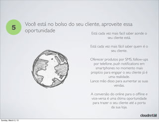 5
Você está no bolso do seu cliente, aproveite essa
oportunidade Está cada vez mais facil saber aonde o
seu cliente está.
Está cada vez mais fácil saber quem é o
seu cliente.
Oferecer produtos por SMS, follow-ups
por telefone, push notiﬁcations em
smartphones no momento mais
propício para engajar o seu cliente já é
uma realidade.
Lance mão disso para aumentar as suas
vendas.
A conversão do online para o ofﬂine e
vice-versa é uma ótima oportunidade
para trazer o seu cliente até a porta
da sua loja.
Sunday, March 3, 13
 