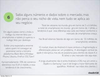 6
Saiba alguns números e dados sobre o mercado, mas
não perca o seu nicho de vista, nem tudo se aplica ao
seu negócio
Total de celulares no mundo gira em torno de 5 a 6 bilhões,
o total de smartphones no mundo gira em torno de 1 bilhão, a
tendencia é que essa diferença seja cada vez menor conforme o
mercado de smartphones cresça.
No Brasil estamos falando de algo em torno de 55 milhões de
smartphones vendidos.
O market share do Android é maior, embora a fragmentação e
diferenciação possa ser um problema. A abordagem vertical da
apple é disruptiva, mas ela se posiciona para clientes da classe A e
B, talvez o seu mercado não seja esse.
A briga atualmente não é entre Android e iOS, mas sim entre a
Apple e a Samsung ( que é de longe a maior fabricante de
aparelhos Android nas mãos dos clientes )
Em alguns países como a India, o
trafego na internet feito por
smartphones e tablets já superou o
trafego feito por desktops
Existe uma expectativa enorme
sobre quem irá conseguir se
posicionar como a terceira
plataforma: Black Berry,Window
Phone, Ubuntu, FireFox OS,Tizen?
Aproximadamente 10% do comercio
eletrónico nos EUA é mobile, e essa
tendencia é de crescimento.
Sunday, March 3, 13
 