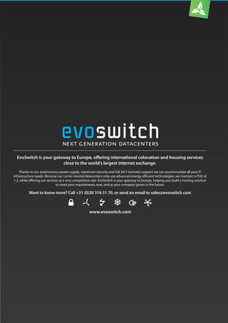 www.evoswitch.com
EvoSwitch is your gateway to Europe, offering international colocation and housing services
close to the world’s largest internet exchange.
Thanks to our autonomous power supply, maximum security and full 24/7 (remote) support we can accommodate all your IT
infrastructure needs. Because our carrier-neutral datacenters only use advanced energy efficient technologies, we maintain a PUE of
1.2, while offering our services at a very competitive rate. EvoSwitch is your gateway to Europe, helping you build a hosting solution
to meet your requirements now, and as your company grows in the future.
Want to know more? Call +31 (0)20 316 51 70, or send an email to sales@evoswitch.com
 