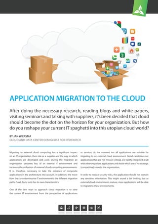 After doing the necessary research, reading blogs and white papers,
visitingseminarsandtalkingwithsuppliers,it’sbeendecidedthatcloud
should become the dot on the horizon for your organization. But how
do you reshape your current IT spaghetti into this utopian cloud world?
APPLICATION MIGRATION TO THE CLOUD
BY JAN WIERSMA
CLOUD AND DATA CENTER EVANGELIST FOR EVOSWITCH
Migrating to external cloud computing has a significant impact
on an IT organization, their role as a supplier and the way in which
applications are developed and used. During the migration an
organization becomes less of an internal IT environment and
increases the utilization of external cloud computing environments.
It is, therefore, necessary to take the presence of composite
applications in the architecture into account. In addition, the move
from the current enterprise IT environment to the different migration
paths (SaaS, PaaS, IaaS) has its own characteristics.
One of the best ways to approach cloud migration is to view
the current IT environment from the perspective of applications
or services. At the moment not all applications are suitable for
migrating to an external cloud environment. Good candidates are
applications that are not mission-critical, are hardly integrated at all
with other important applications and those which are of no strategic
(competitive) value to the organization.
In order to reduce security risks, the application should not contain
any sensitive information. This might sound a bit limiting, but as
external cloud environments mature, more applications will be able
to migrate to these environments.
 