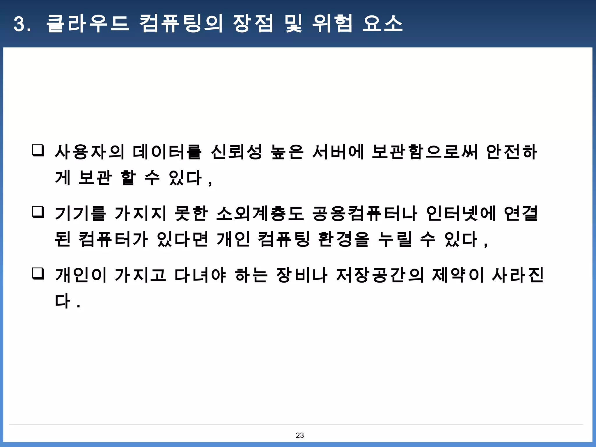 3. 클라우드 컴퓨팅의 장점 및 위험 요소




  사용자의 데이터를 신뢰성 높은 서버에 보관함으로써 안전하
  게 보관 할 수 있다 ,

  기기를 가지지 못한 소외계층도 공용컴퓨터나 인터넷에 연결
  된 컴퓨터가 있다면 개인 컴퓨팅 환경을 누릴 수 있다 ,

  개인이 가지고 다녀야 하는 장비나 저장공간의 제약이 사라진
  다.




                   23
 