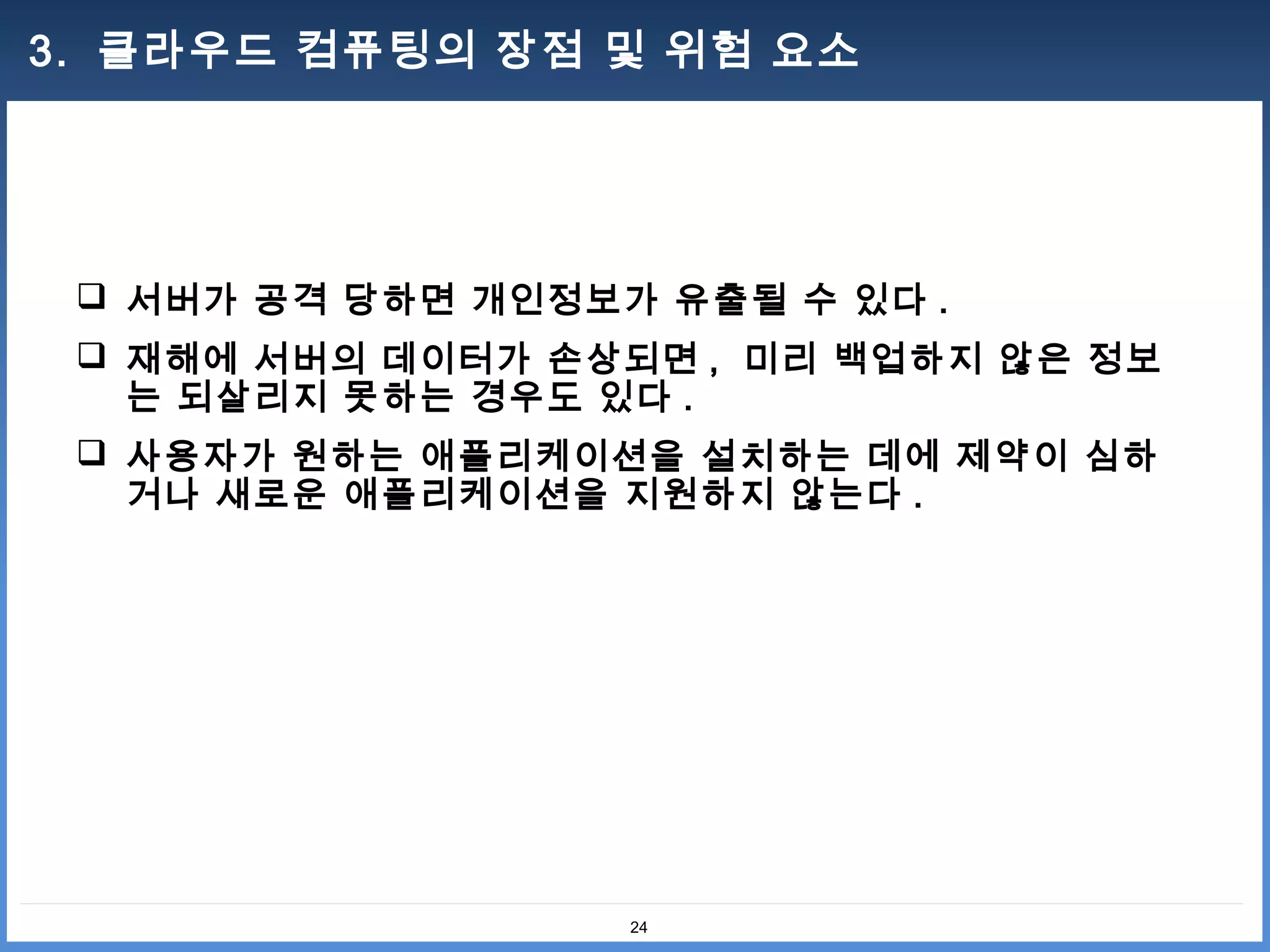 3. 클라우드 컴퓨팅의 장점 및 위험 요소




  서버가 공격 당하면 개인정보가 유출될 수 있다 .
  재해에 서버의 데이터가 손상되면 , 미리 백업하지 않은 정보
   는 되살리지 못하는 경우도 있다 .
  사용자가 원하는 애플리케이션을 설치하는 데에 제약이 심하
   거나 새로운 애플리케이션을 지원하지 않는다 .




                   24
 