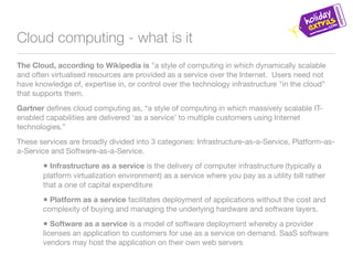 Cloud computing - what is it
The Cloud, according to Wikipedia is "a style of computing in which dynamically scalable
and often virtualised resources are provided as a service over the Internet. Users need not
have knowledge of, expertise in, or control over the technology infrastructure "in the cloud"
that supports them.
Gartner deﬁnes cloud computing as, “a style of computing in which massively scalable IT-
enabled capabilities are delivered ‘as a service’ to multiple customers using Internet
technologies.”
These services are broadly divided into 3 categories: Infrastructure-as-a-Service, Platform-as-
a-Service and Software-as-a-Service.

       • Infrastructure as a service is the delivery of computer infrastructure (typically a
       platform virtualization environment) as a service where you pay as a utility bill rather
       that a one of capital expenditure

       • Platform as a service facilitates deployment of applications without the cost and
       complexity of buying and managing the underlying hardware and software layers.

       • Software as a service is a model of software deployment whereby a provider
       licenses an application to customers for use as a service on demand. SaaS software
       vendors may host the application on their own web servers
 