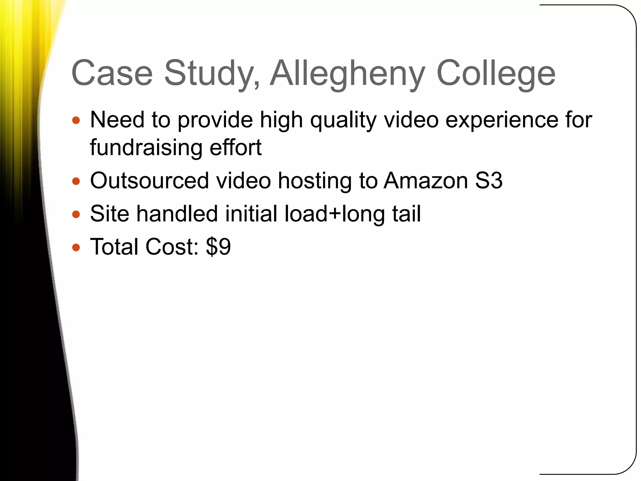 Case Study, Allegheny CollegeNeed to provide high quality video experience for fundraising effortOutsourced video hosting to Amazon S3Site handled initial load+long tailTotal Cost: $9