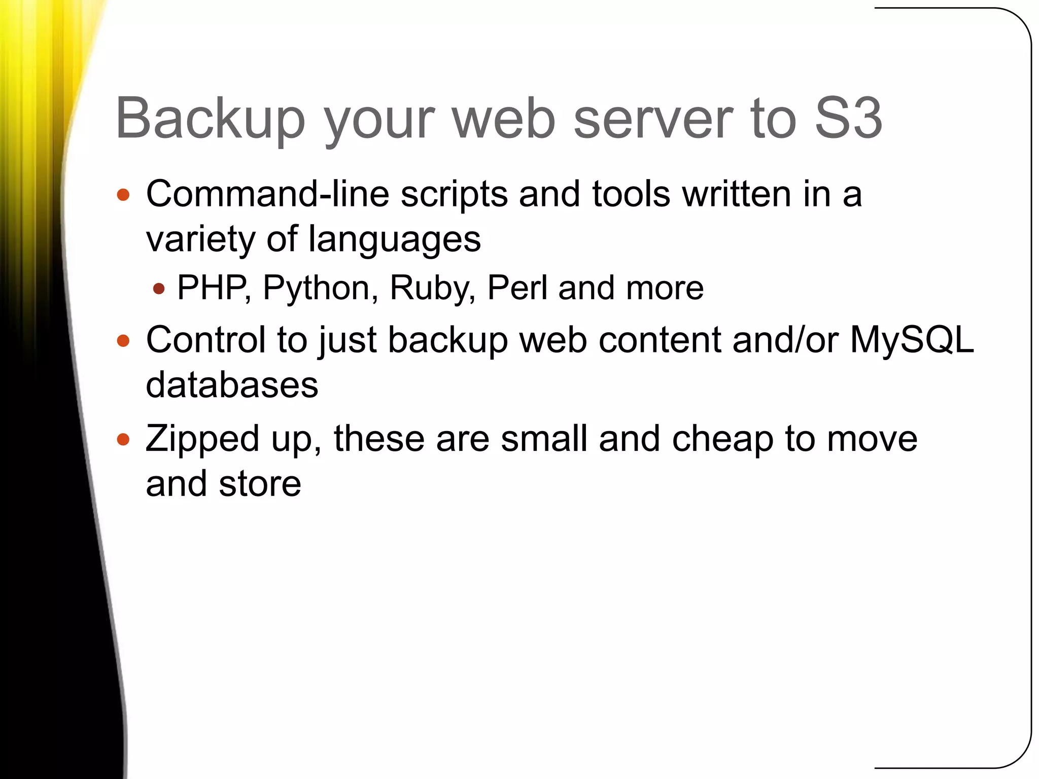 Backup your web server to S3Command-line scripts and tools written in a variety of languagesPHP, Python, Ruby, Perl and moreControl to just backup web content and/or MySQL databasesZipped up, these are small and cheap to move and store