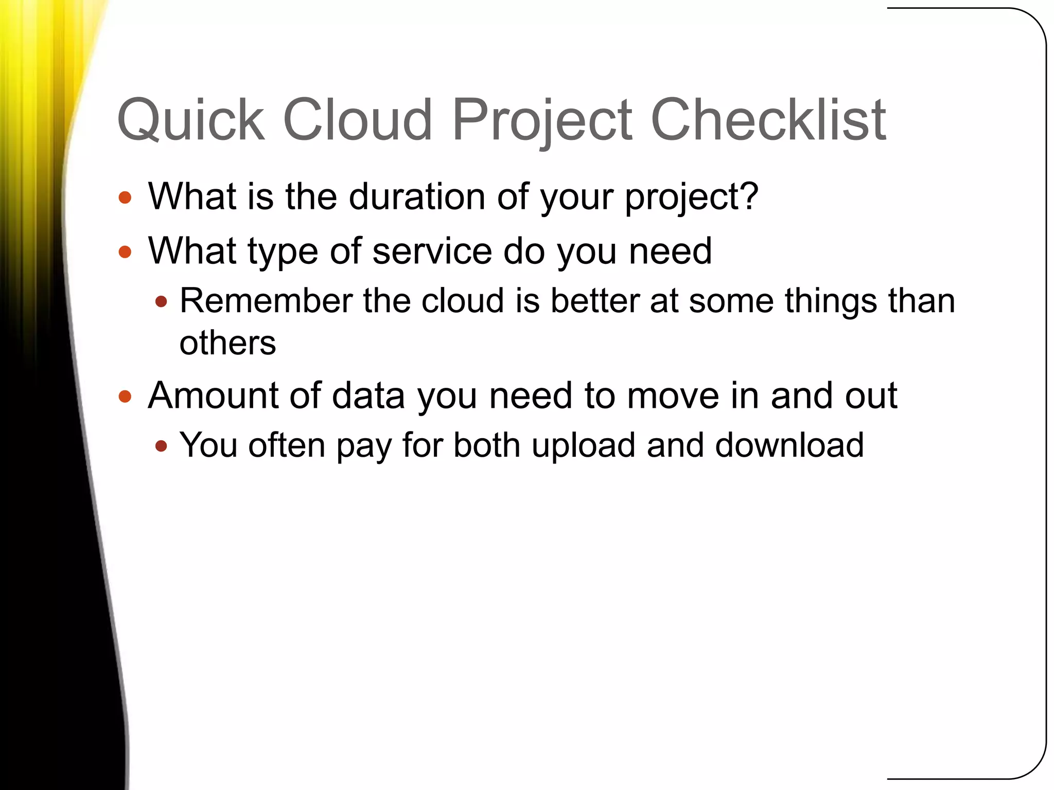 Quick Cloud Project ChecklistWhat is the duration of your project?What type of service do you needRemember the cloud is better at some things than othersAmount of data you need to move in and outYou often pay for both upload and download