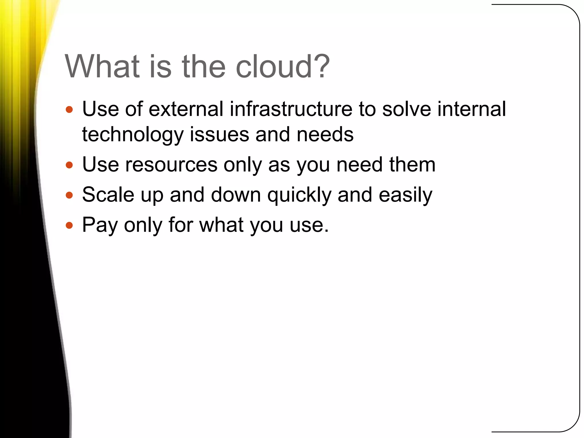 What is the cloud?Use of external infrastructure to solve internal technology issues and needsUse resources only as you need themScale up and down quickly and easilyPay only for what you use.