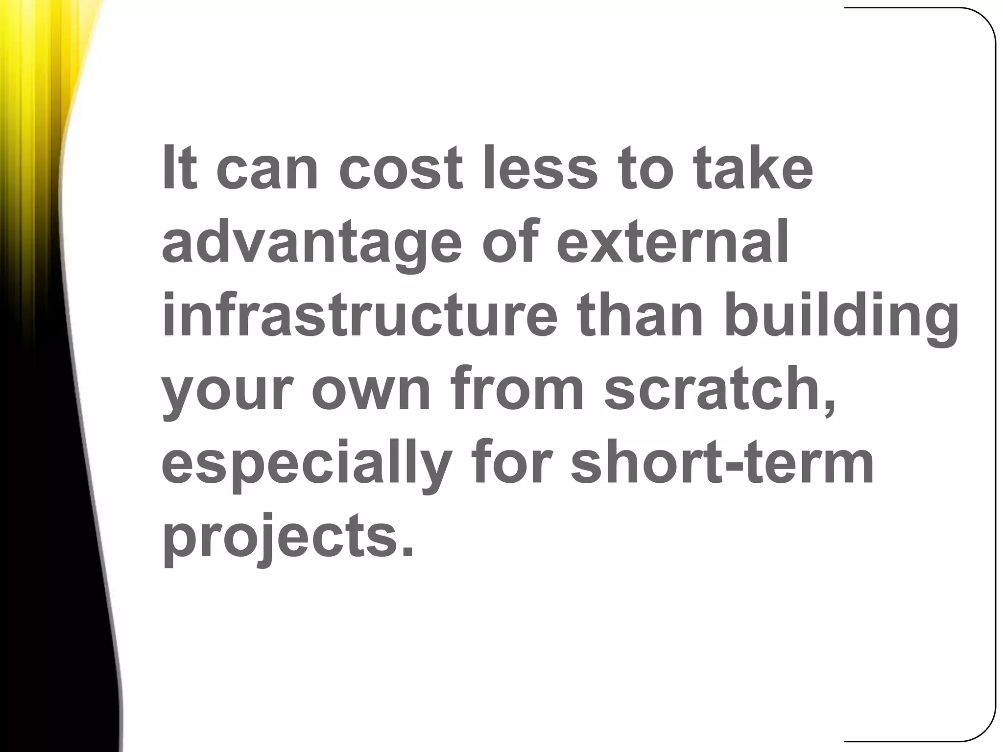 It can cost less to take advantage of external infrastructure than building your own from scratch, especially for short-term projects.