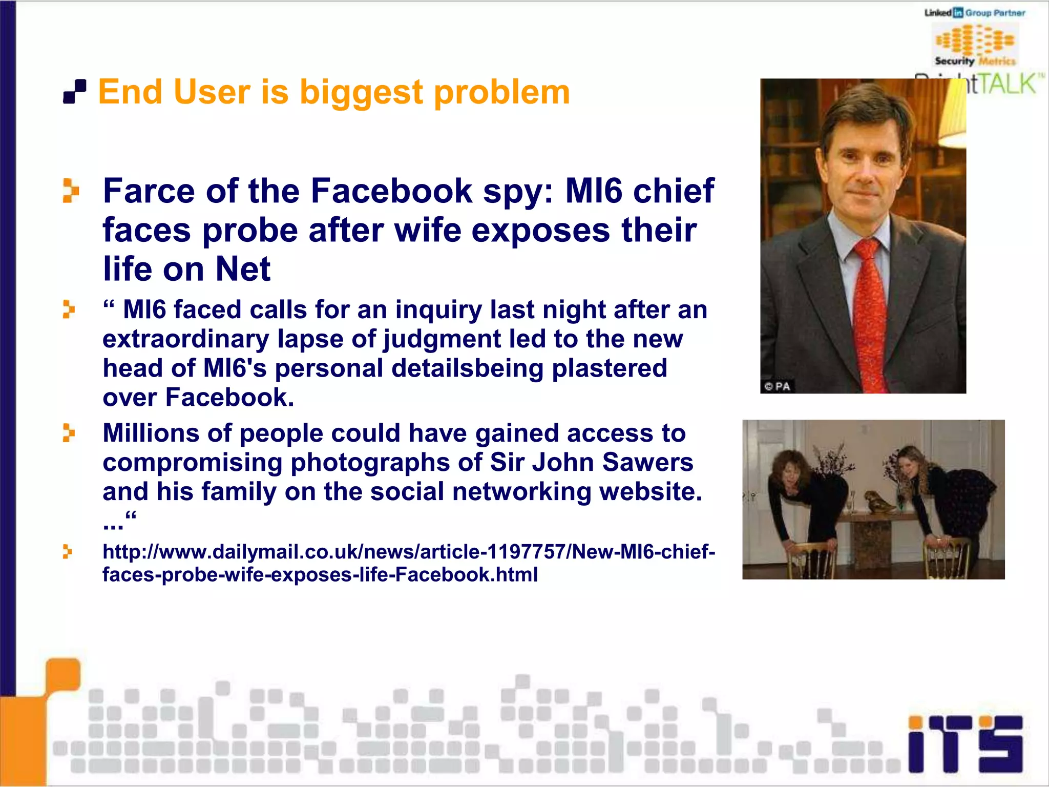 End User is biggest problem
Farce of the Facebook spy: MI6 chief
faces probe after wife exposes their
life on Net
“ MI6 faced calls for an inquiry last night after an
extraordinary lapse of judgment led to the new
head of MI6's personal detailsbeing plastered
over Facebook.
Millions of people could have gained access to
compromising photographs of Sir John Sawers
and his family on the social networking website.
...“
http://www.dailymail.co.uk/news/article-1197757/New-MI6-chief-
faces-probe-wife-exposes-life-Facebook.html
 
