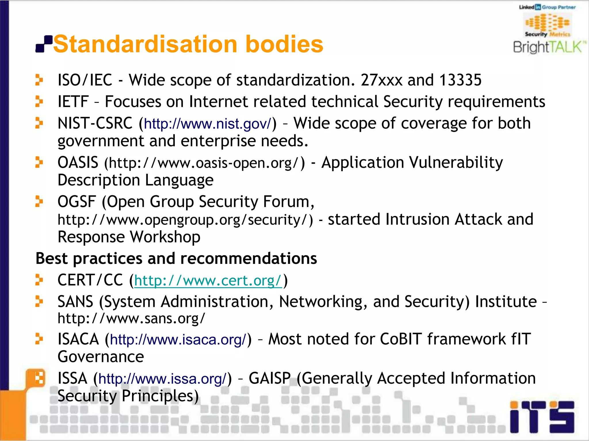 Standardisation bodies
ISO/IEC - Wide scope of standardization. 27xxx and 13335
IETF – Focuses on Internet related technical Security requirements
NIST-CSRC (http://www.nist.gov/) – Wide scope of coverage for both
government and enterprise needs.
OASIS (http://www.oasis-open.org/) - Application Vulnerability
Description Language
OGSF (Open Group Security Forum,
http://www.opengroup.org/security/) - started Intrusion Attack and
Response Workshop
Best practices and recommendations
CERT/CC (http://www.cert.org/)
SANS (System Administration, Networking, and Security) Institute –
http://www.sans.org/
ISACA (http://www.isaca.org/) – Most noted for CoBIT framework fIT
Governance
ISSA (http://www.issa.org/) – GAISP (Generally Accepted Information
Security Principles)
 