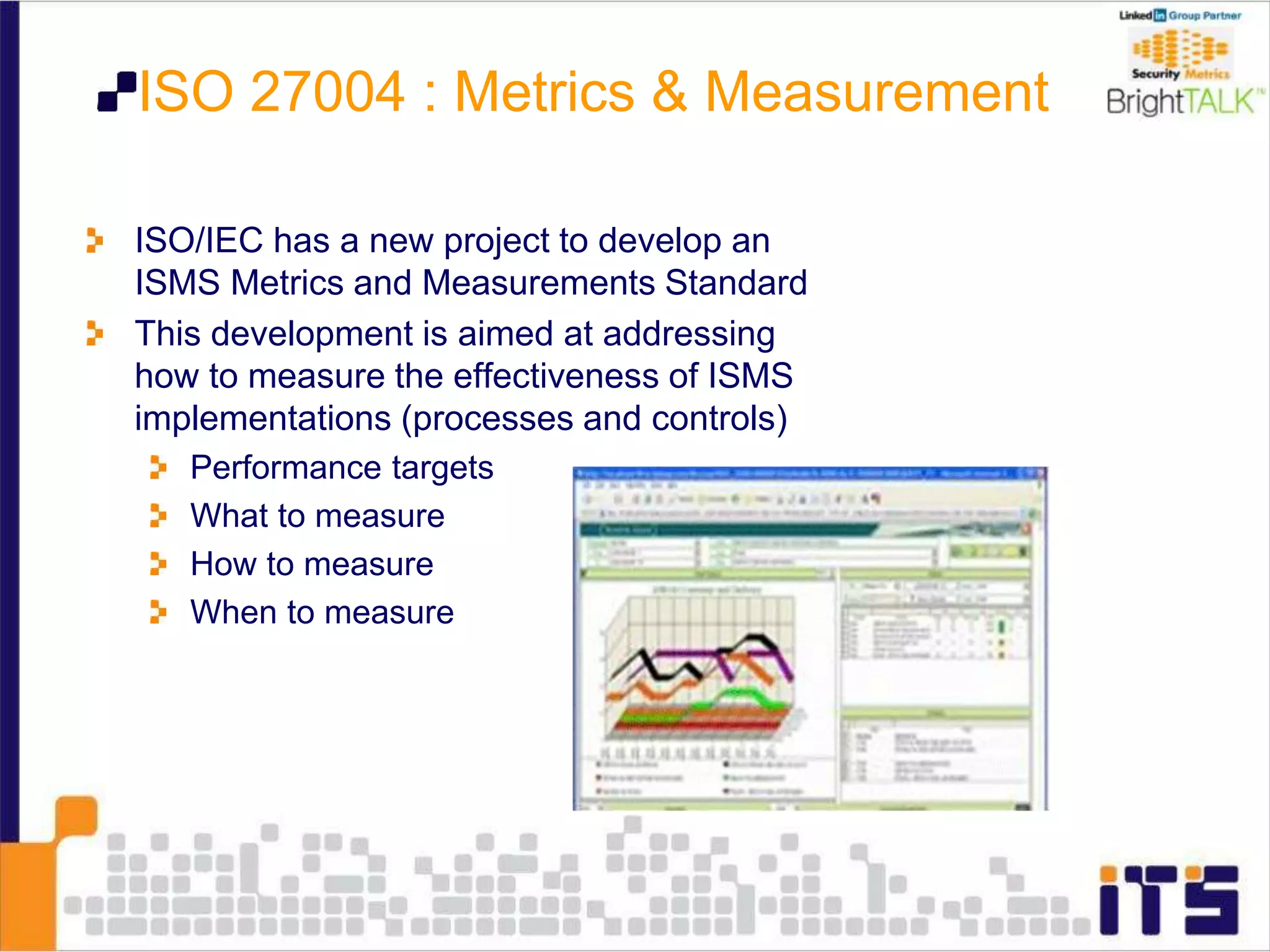 ISO 27004 : Metrics & Measurement
ISO/IEC has a new project to develop an
ISMS Metrics and Measurements Standard
This development is aimed at addressing
how to measure the effectiveness of ISMS
implementations (processes and controls)
Performance targets
What to measure
How to measure
When to measure
 