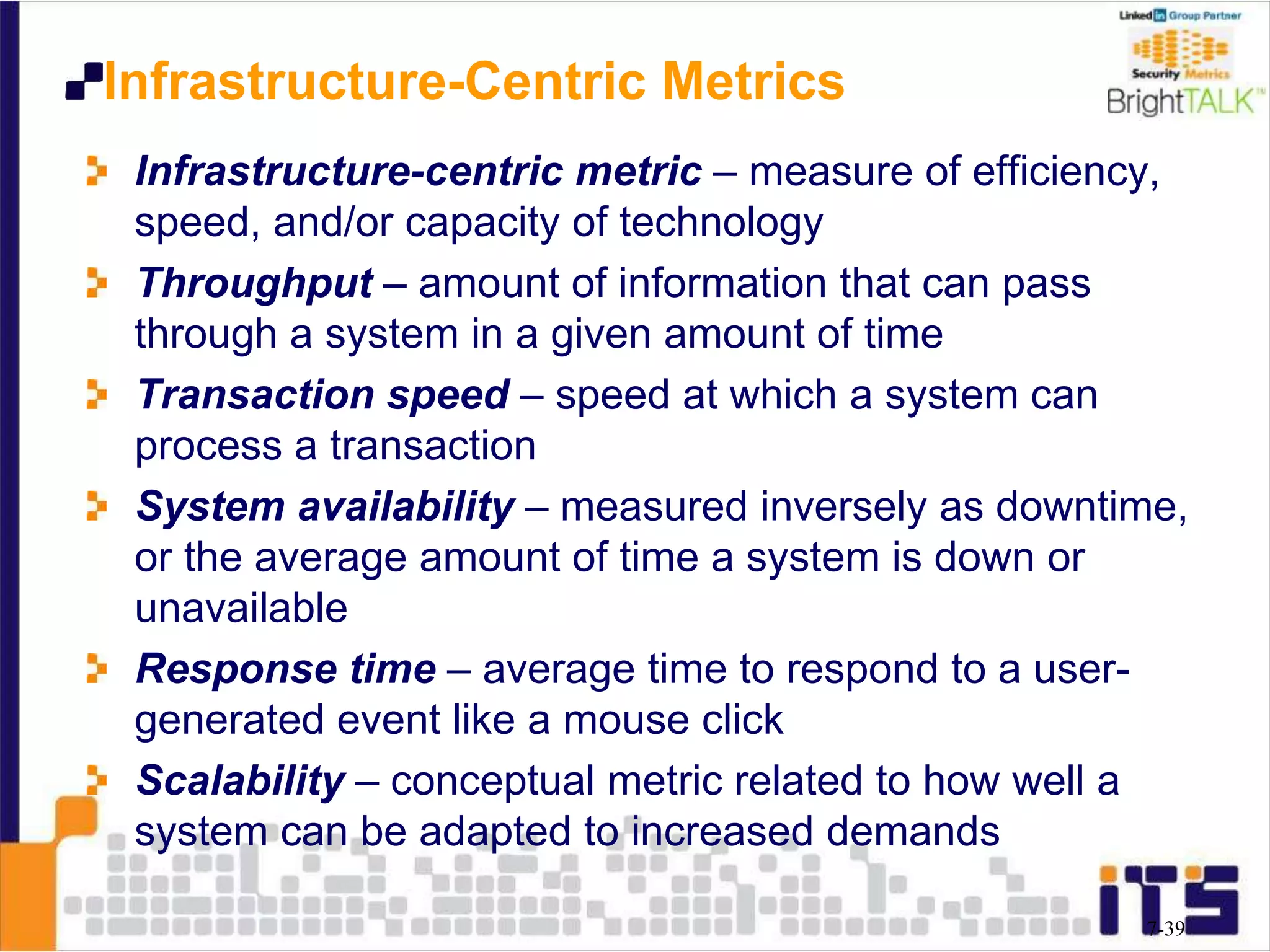 Infrastructure-Centric Metrics
Infrastructure-centric metric – measure of efficiency,
speed, and/or capacity of technology
Throughput – amount of information that can pass
through a system in a given amount of time
Transaction speed – speed at which a system can
process a transaction
System availability – measured inversely as downtime,
or the average amount of time a system is down or
unavailable
Response time – average time to respond to a user-
generated event like a mouse click
Scalability – conceptual metric related to how well a
system can be adapted to increased demands
7-39
 