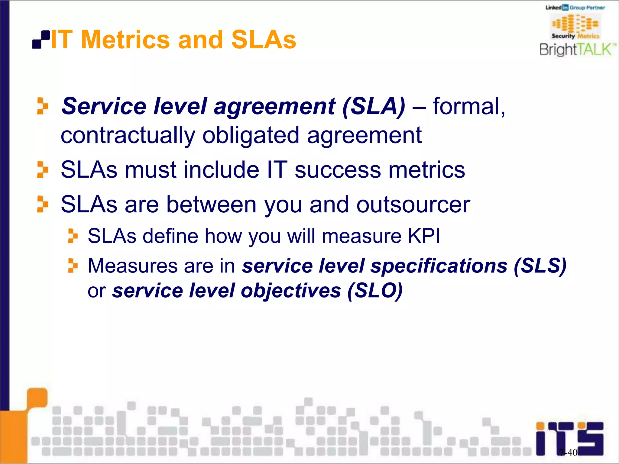 IT Metrics and SLAs
Service level agreement (SLA) – formal,
contractually obligated agreement
SLAs must include IT success metrics
SLAs are between you and outsourcer
SLAs define how you will measure KPI
Measures are in service level specifications (SLS)
or service level objectives (SLO)
7-40
 