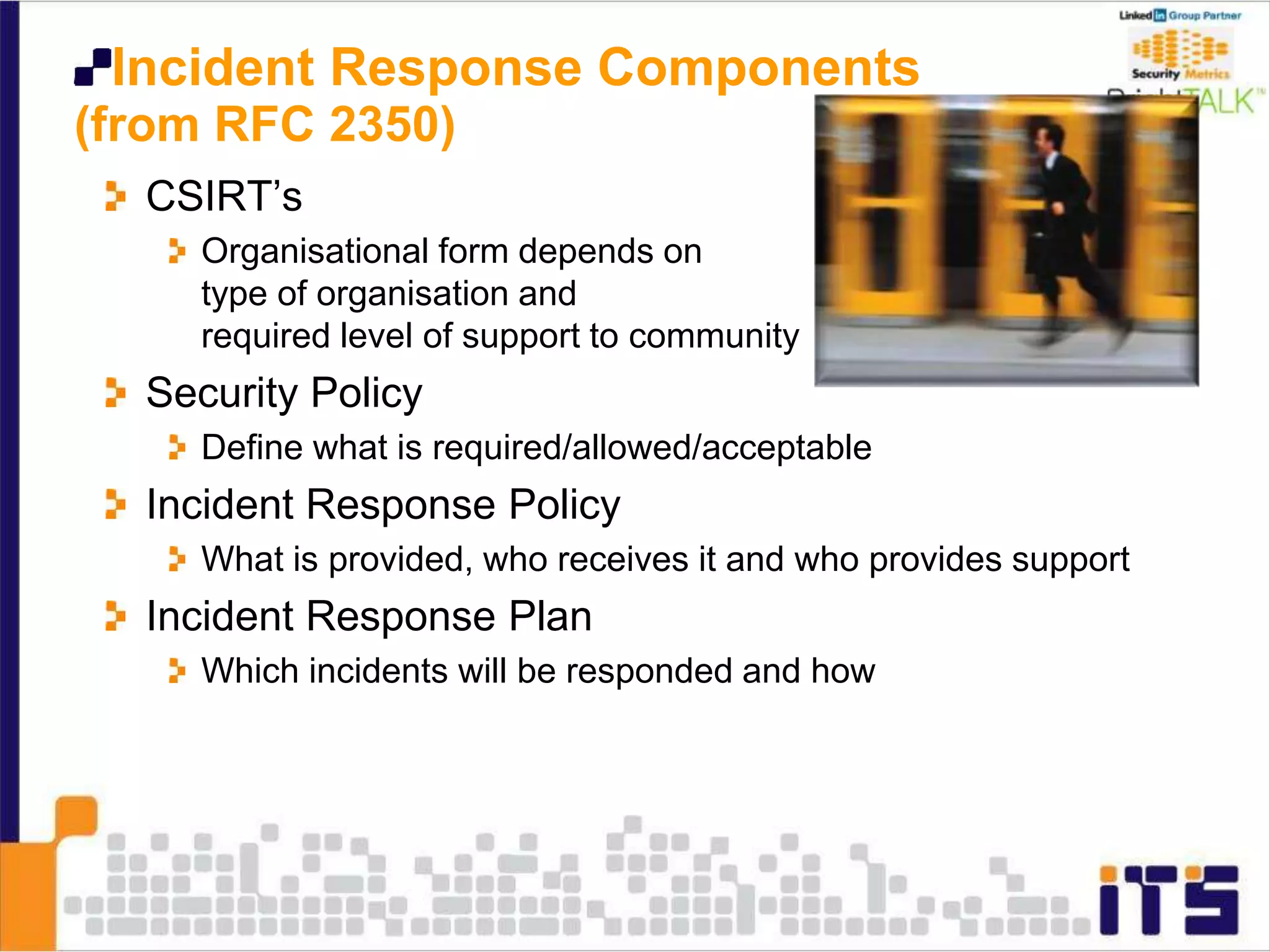 Incident Response Components
(from RFC 2350)
CSIRT’s
Organisational form depends on
type of organisation and
required level of support to community
Security Policy
Define what is required/allowed/acceptable
Incident Response Policy
What is provided, who receives it and who provides support
Incident Response Plan
Which incidents will be responded and how
 
