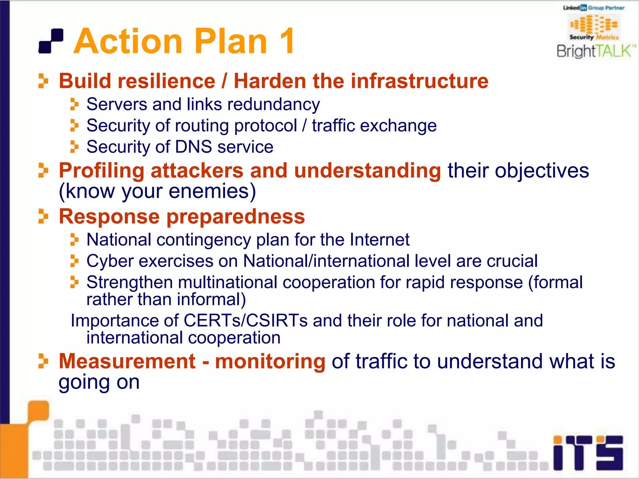 Action Plan 1
Build resilience / Harden the infrastructure
Servers and links redundancy
Security of routing protocol / traffic exchange
Security of DNS service
Profiling attackers and understanding their objectives
(know your enemies)
Response preparedness
National contingency plan for the Internet
Cyber exercises on National/international level are crucial
Strengthen multinational cooperation for rapid response (formal
rather than informal)
Importance of CERTs/CSIRTs and their role for national and
international cooperation
Measurement - monitoring of traffic to understand what is
going on
 
