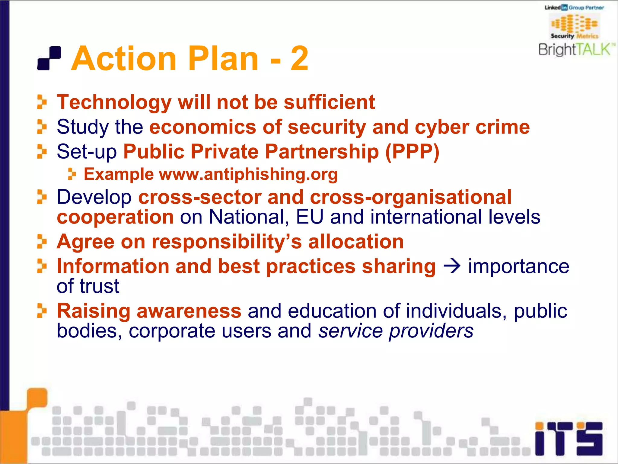 Action Plan - 2
Technology will not be sufficient
Study the economics of security and cyber crime
Set-up Public Private Partnership (PPP)
Example www.antiphishing.org
Develop cross-sector and cross-organisational
cooperation on National, EU and international levels
Agree on responsibility’s allocation
Information and best practices sharing  importance
of trust
Raising awareness and education of individuals, public
bodies, corporate users and service providers
 