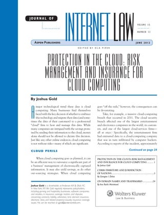 INTERNET LAW
JO U R N A L O F
                                                                                                                                     VOLUME 15

                                                                                                                                     NUMBER 12



                                                                                                                                   JUNE 2012

                                                        EDITED BY        DLA     PIPER




                  PROTECTION IN THE CLOUD: RISK
                 MANAGEMENT AND INSURANCE FOR
                        CLOUD COMPUTING
By Joshua Gold

      major technological trend these days is cloud                       goes “off the rails,” however, the consequences can


 A    computing. Many businesses find themselves
      faced with the key decision of whether to embrace
      this technology and migrate their data (and some-
 times the data of their customers) to a professional
 “cloud” firm to host and manage this data. While
                                                                          be devastating.
                                                                               Take, for example, a massive cloud-computing
                                                                          breach that occurred in 2011. The cloud security
                                                                          breach affected one of the largest entertainment
                                                                          and electronics companies in the world, its custom-
 many companies are intrigued with the savings prom-                      ers, and one of the largest cloud-services firms—
 ised by sending their information to the cloud, money                    all at once.1 Specifically, the entertainment firm
 alone should not be allowed to dictate this decision.                    had entrusted data to a cloud-computing company
 Just like any other online endeavor, cloud computing                     that was in turn infiltrated by computer hackers.
 is not without risks—many of which are significant.                      According to reports of the incident, approximately

 CLOUD PERILS                                                                                                            Continued on page 24


      When cloud computing goes as planned, it can                        PROTECTION IN THE CLOUD: RISK MANAGEMENT
 be an efficient way to outsource a significant part of                   AND INSURANCE FOR CLOUD COMPUTING . . . . . 1
 a business’ management of electronically captured                        By Joshua Gold
 information. It may also yield savings, as do other                      CYBER-TERRITORY AND JURISDICTION
 out-sourcing strategies. When cloud computing                            OF NATIONS. . . . . . . . . . . . . . . . . . . . . . . . . . . . . . . . . . . . . .3
                                                                          By Georgios I. Zekos

                                                                          ON DOMAIN NAMES AND TRADEMARKS . . . . . . . . .29
                                                                          By Ana Rac ki Marinkovic
                                                                                   ˇ             ´
 Joshua Gold is a shareholder at Anderson Kill & Olick, P.C.
 in New York, NY. Mr. Gold regularly represents policyholders,
 including gaming and hospitality businesses, software companies,
 and retailers, in insurance coverage matters and disputes
 concerning contracts, liability, arbitration, time element insurance,
 electronic data, and related property-casualty insurance coverage
 issues. He can be reached at jgold@andersonkill.com.
 