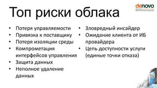 Топ риски облака
• Потеря управляемости
• Привязка к поставщику
• Потеря изоляции среды
• Компрометация
интерфейсов управления
• Защита данных
• Неполное удаление
данных
• Зловредный инсайдер
• Ожидание клиента от ИБ
провайдера
• Цепь доступности услуги
(единые точки отказа)
 