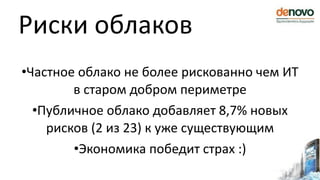Риски облаков
•Частное облако не более рискованно чем ИТ
в старом добром периметре
•Публичное облако добавляет 8,7% новых
рисков (2 из 23) к уже существующим
•Экономика победит страх :)
 