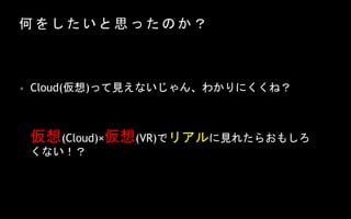 何 を し た い と 思 っ た の か ？
仮想(Cloud)×仮想(VR)でリアルに見れたらおもしろ
くない！？
• Cloud(仮想)って見えないじゃん、わかりにくくね？
 