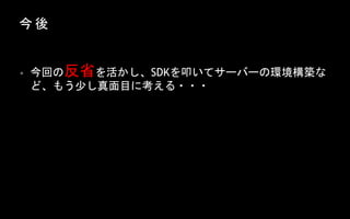 今 後
• 今回の反省を活かし、SDKを叩いてサーバーの環境構築な
ど、もう少し真面目に考える・・・
 