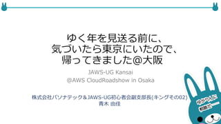 ゆく年年を⾒見見送る前に、 
気づいたら東京にいたので、 
帰ってきました＠⼤大阪 
JAWS-‐‑‒UG Kansai 
@AWS CloudRoadshow in Osaka 
株式会社パソナテック＆JAWS-‐‑‒UG初⼼心者会副⽀支部⻑⾧長(キングその02) 
⻘青⽊木 由佳 
 