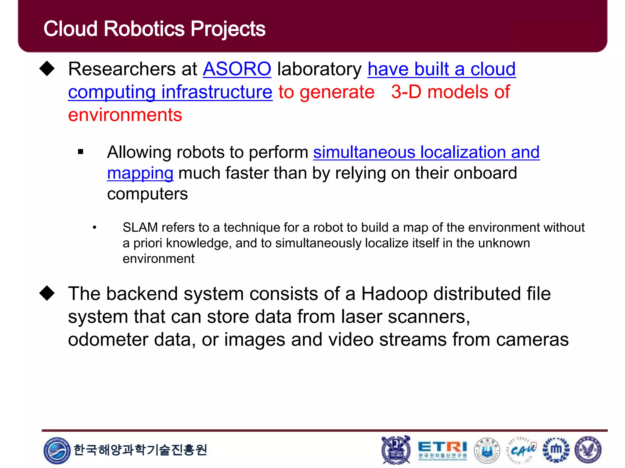 한국해양과학기술진흥원
Cloud Robotics Projects
 Researchers at ASORO laboratory have built a cloud
computing infrastructure to generate 3-D models of
environments
 Allowing robots to perform simultaneous localization and
mapping much faster than by relying on their onboard
computers
• SLAM refers to a technique for a robot to build a map of the environment without
a priori knowledge, and to simultaneously localize itself in the unknown
environment
 The backend system consists of a Hadoop distributed file
system that can store data from laser scanners,
odometer data, or images and video streams from cameras
 