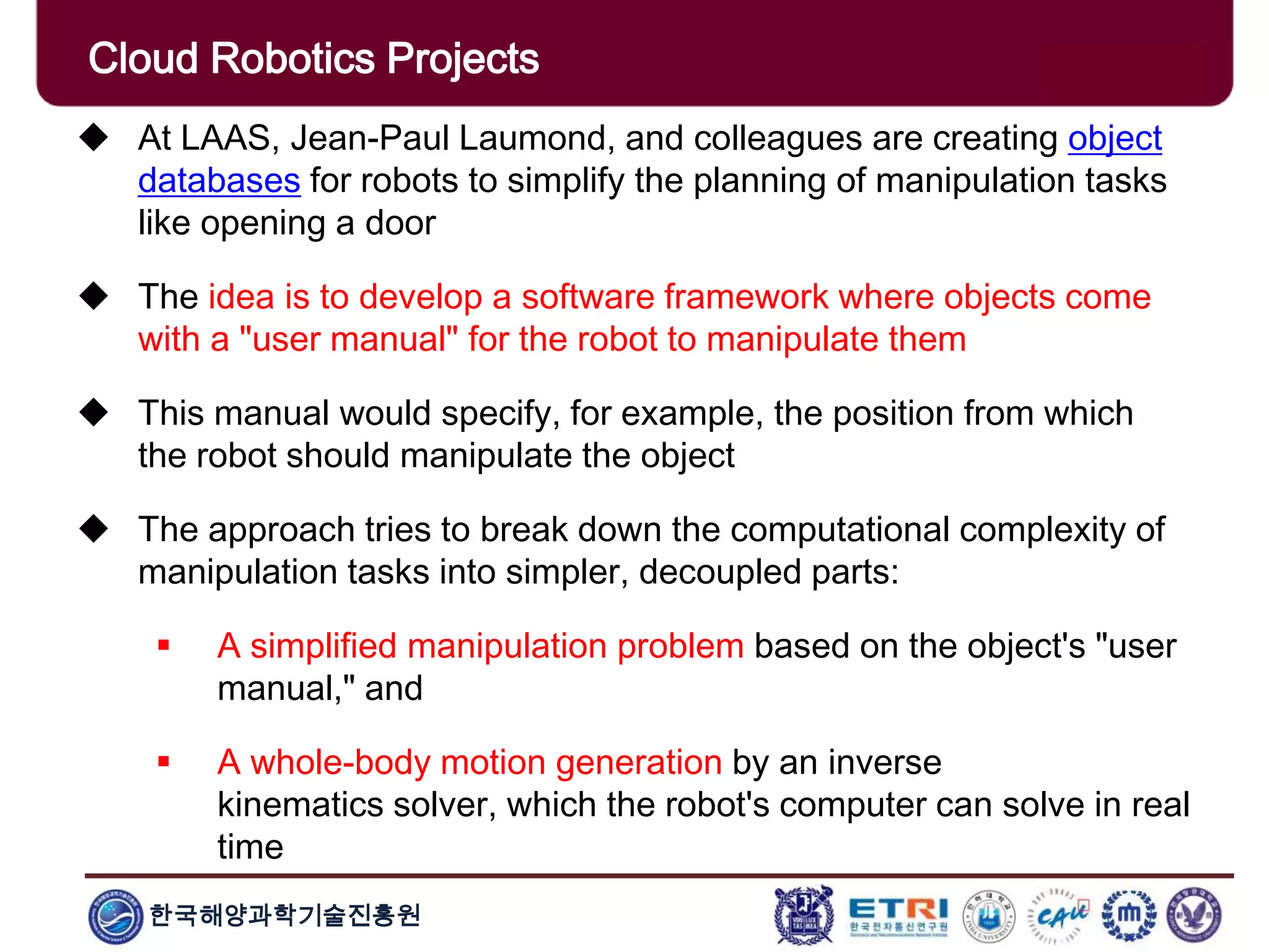 한국해양과학기술진흥원
Cloud Robotics Projects
 At LAAS, Jean-Paul Laumond, and colleagues are creating object
databases for robots to simplify the planning of manipulation tasks
like opening a door
 The idea is to develop a software framework where objects come
with a "user manual" for the robot to manipulate them
 This manual would specify, for example, the position from which
the robot should manipulate the object
 The approach tries to break down the computational complexity of
manipulation tasks into simpler, decoupled parts:
 A simplified manipulation problem based on the object's "user
manual," and
 A whole-body motion generation by an inverse
kinematics solver, which the robot's computer can solve in real
time
 