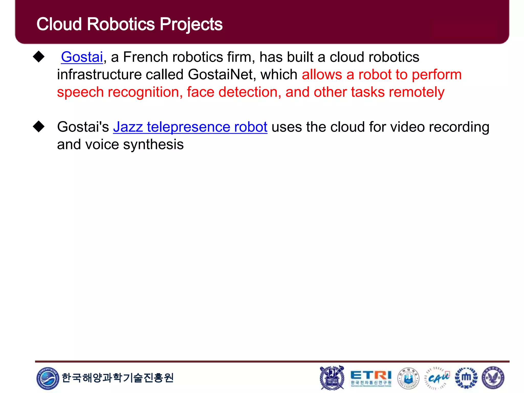 한국해양과학기술진흥원
Cloud Robotics Projects
 Gostai, a French robotics firm, has built a cloud robotics
infrastructure called GostaiNet, which allows a robot to perform
speech recognition, face detection, and other tasks remotely
 Gostai's Jazz telepresence robot uses the cloud for video recording
and voice synthesis
 