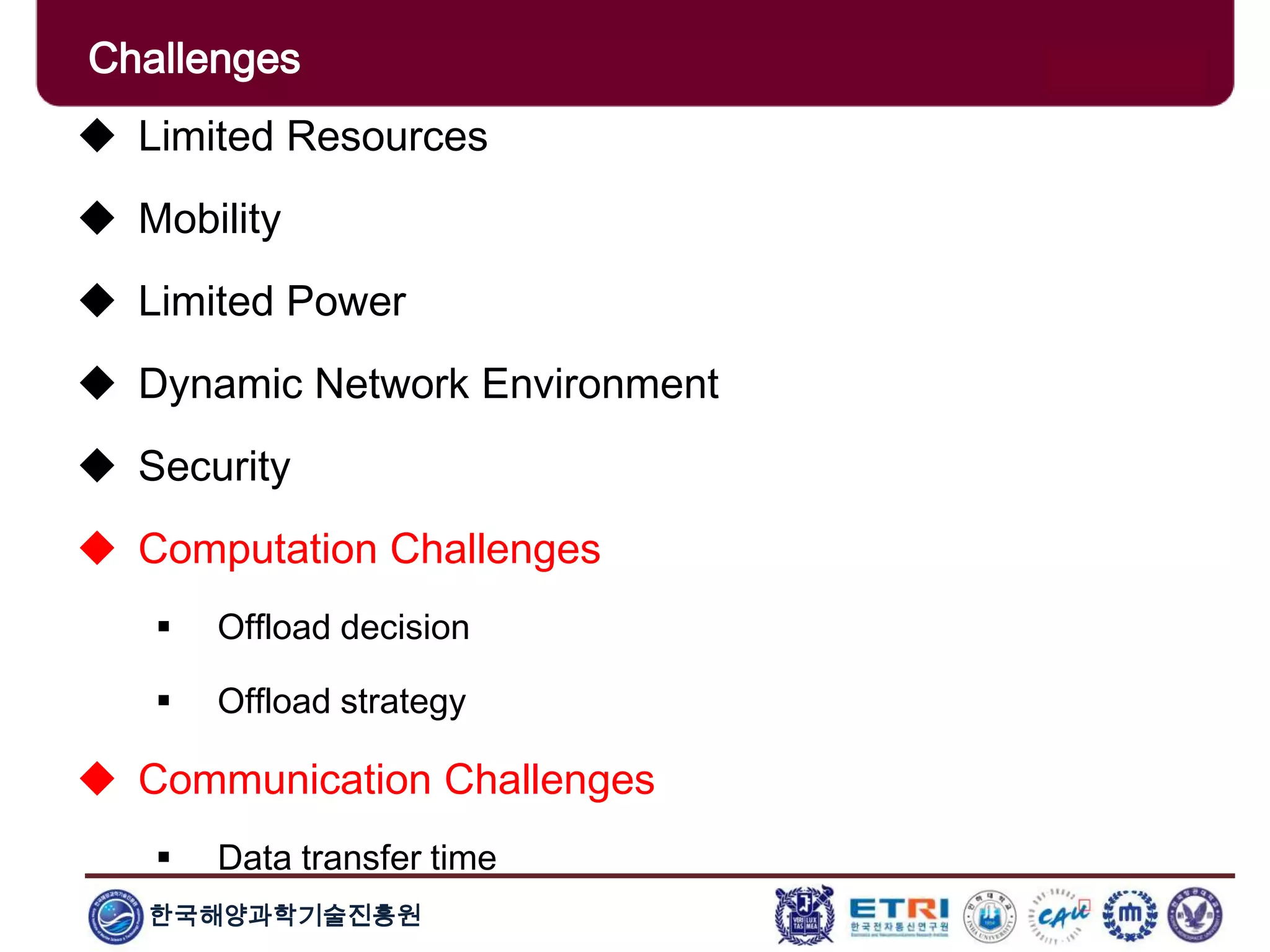 한국해양과학기술진흥원
Challenges
 Limited Resources
 Mobility
 Limited Power
 Dynamic Network Environment
 Security
 Computation Challenges
 Offload decision
 Offload strategy
 Communication Challenges
 Data transfer time
 