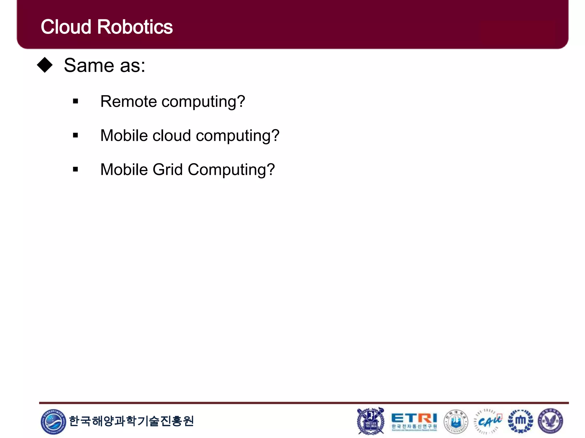한국해양과학기술진흥원
Cloud Robotics
 Same as:
 Remote computing?
 Mobile cloud computing?
 Mobile Grid Computing?
 